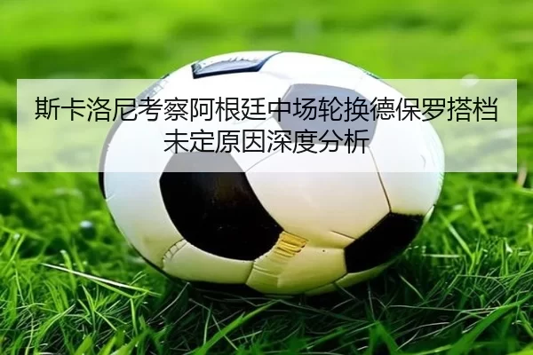 斯卡洛尼考察阿根廷中场轮换德保罗搭档未定原因深度分析