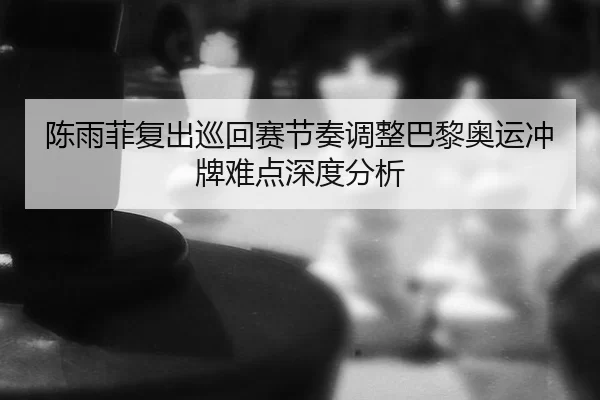 陈雨菲复出巡回赛节奏调整巴黎奥运冲牌难点深度分析