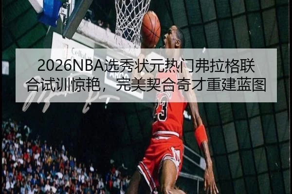 2026NBA选秀状元热门弗拉格联合试训惊艳，完美契合奇才重建蓝图